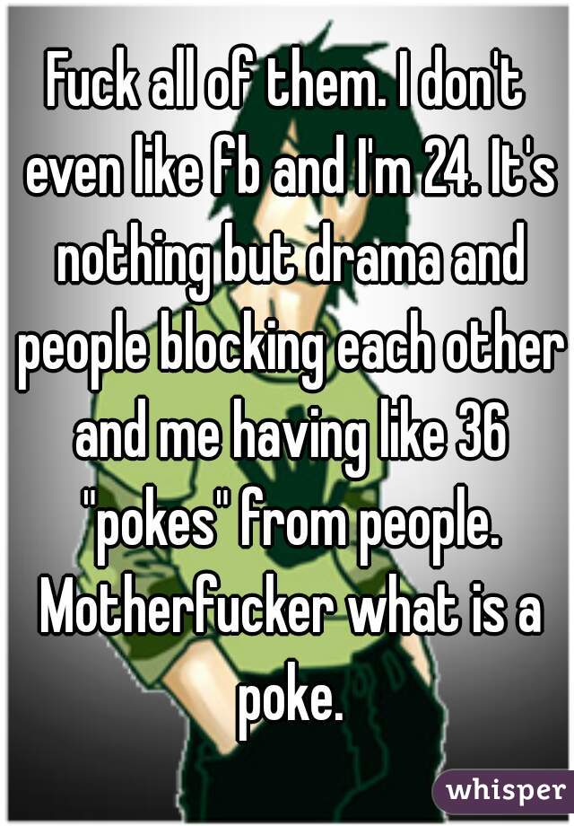 Fuck all of them. I don't even like fb and I'm 24. It's nothing but drama and people blocking each other and me having like 36 "pokes" from people. Motherfucker what is a poke.
