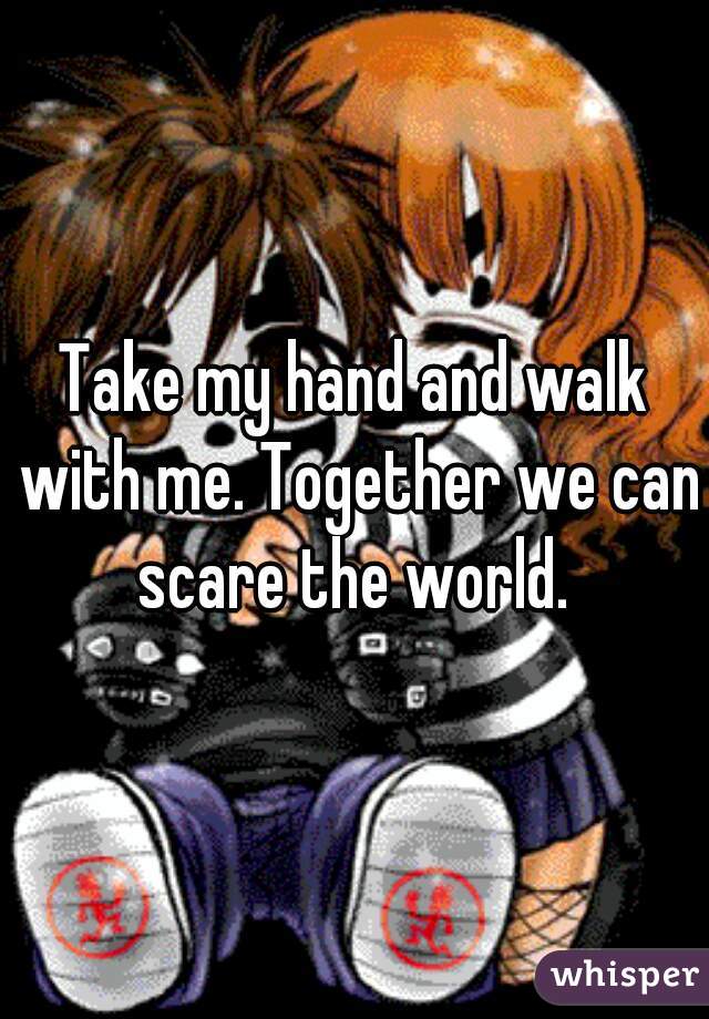 Take my hand and walk with me. Together we can scare the world. 