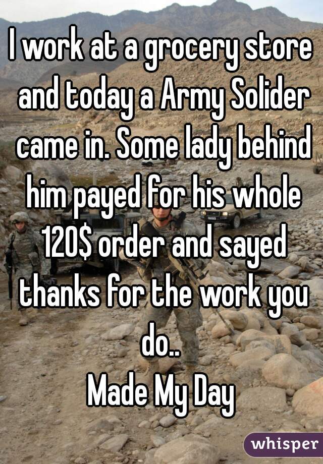 I work at a grocery store and today a Army Solider came in. Some lady behind him payed for his whole 120$ order and sayed thanks for the work you do.. 
Made My Day