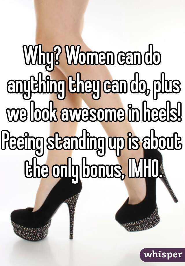Why? Women can do anything they can do, plus we look awesome in heels!
Peeing standing up is about the only bonus, IMHO.