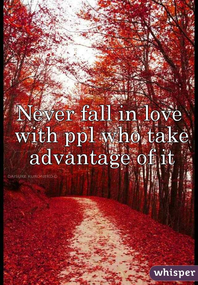 Never fall in love with ppl who take advantage of it
