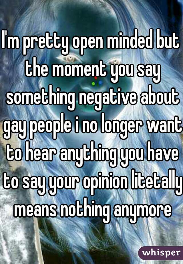 I'm pretty open minded but the moment you say something negative about gay people i no longer want to hear anything you have to say your opinion litetally means nothing anymore