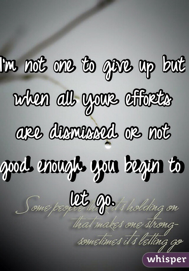 I'm not one to give up but when all your efforts are dismissed or not good enough you begin to let go. 
