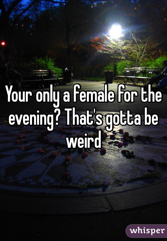 Your only a female for the evening? That's gotta be weird