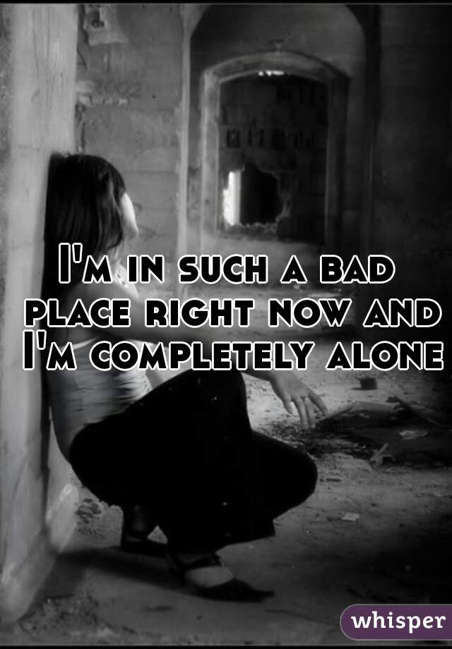 I'm in such a bad place right now and I'm completely alone.