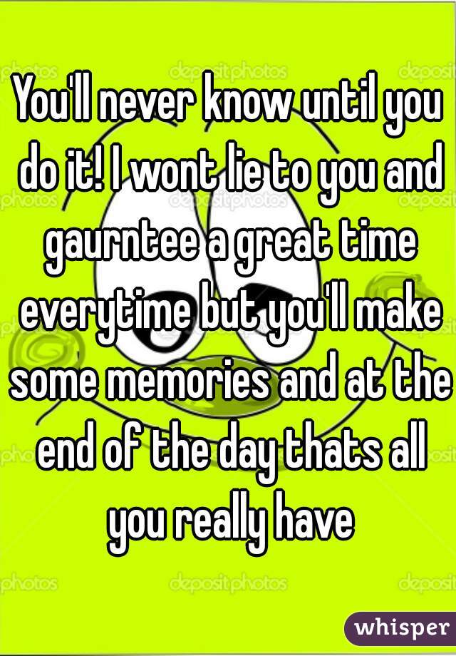 You'll never know until you do it! I wont lie to you and gaurntee a great time everytime but you'll make some memories and at the end of the day thats all you really have