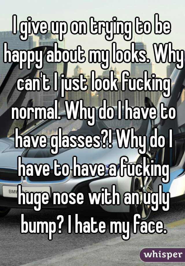 I give up on trying to be happy about my looks. Why can't I just look fucking normal. Why do I have to have glasses?! Why do I have to have a fucking huge nose with an ugly bump? I hate my face.