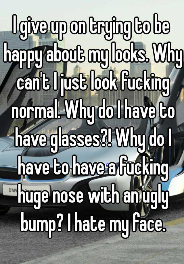 I give up on trying to be happy about my looks. Why can't I just look fucking normal. Why do I have to have glasses?! Why do I have to have a fucking huge nose with an ugly bump? I hate my face.