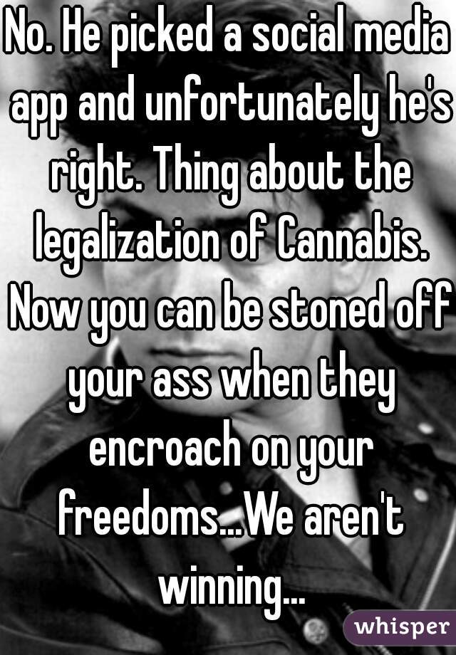 No. He picked a social media app and unfortunately he's right. Thing about the legalization of Cannabis. Now you can be stoned off your ass when they encroach on your freedoms...We aren't winning...