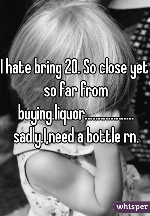 I hate bring 20. So close yet so far from buying.liquor................... sadly.I,need a bottle rn.