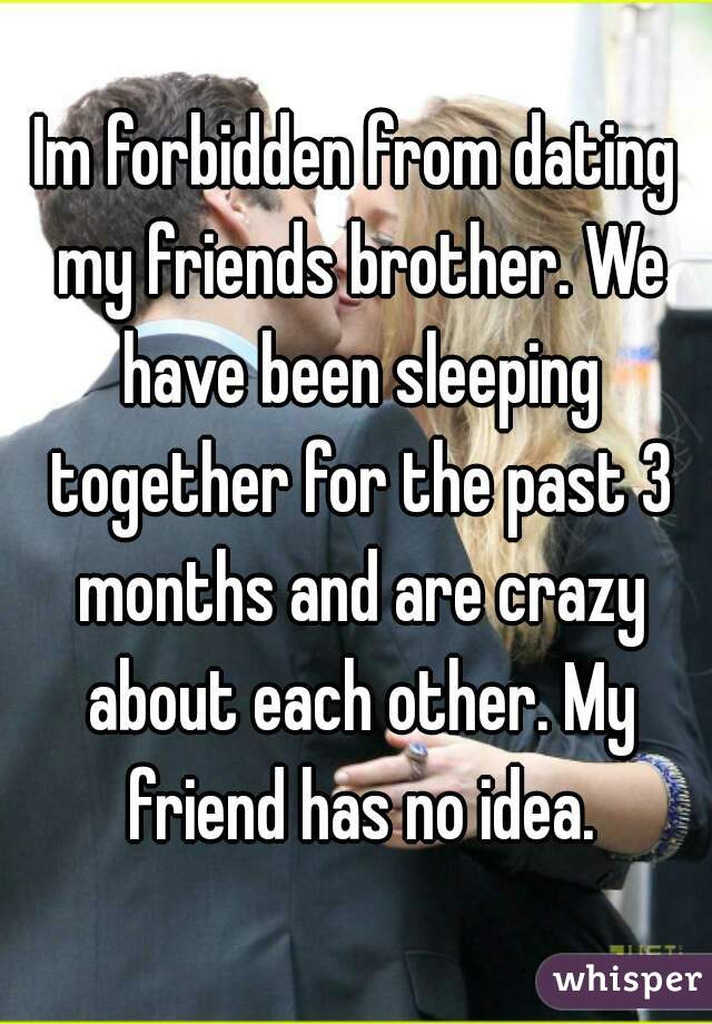 Im forbidden from dating my friends brother. We have been sleeping together for the past 3 months and are crazy about each other. My friend has no idea.