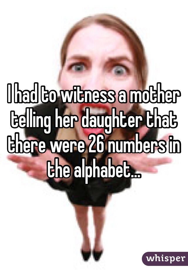 I had to witness a mother telling her daughter that there were 26 numbers in the alphabet...