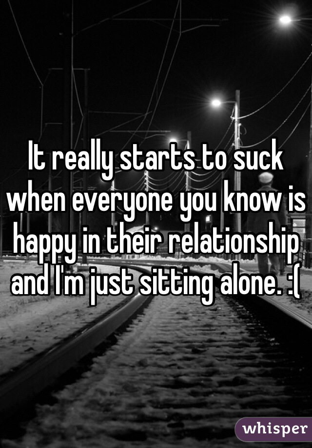 It really starts to suck when everyone you know is happy in their relationship and I'm just sitting alone. :(
