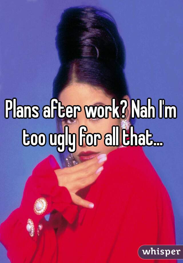Plans after work? Nah I'm too ugly for all that...