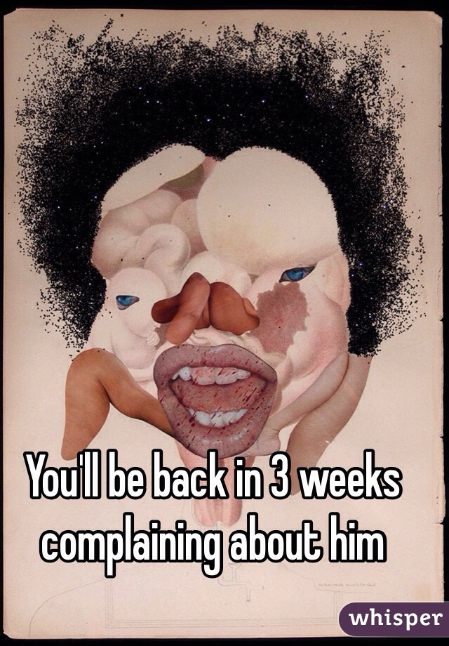You'll be back in 3 weeks complaining about him