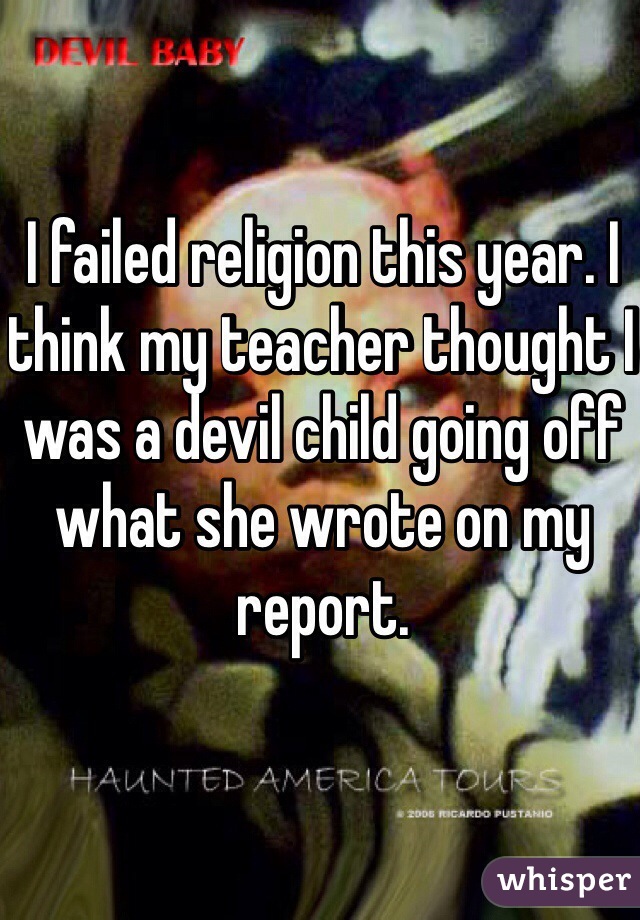 I failed religion this year. I think my teacher thought I was a devil child going off what she wrote on my report.
