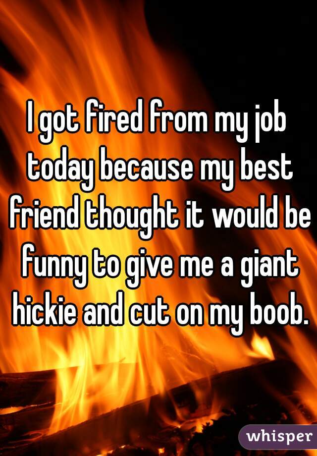 I got fired from my job today because my best friend thought it would be funny to give me a giant hickie and cut on my boob.
