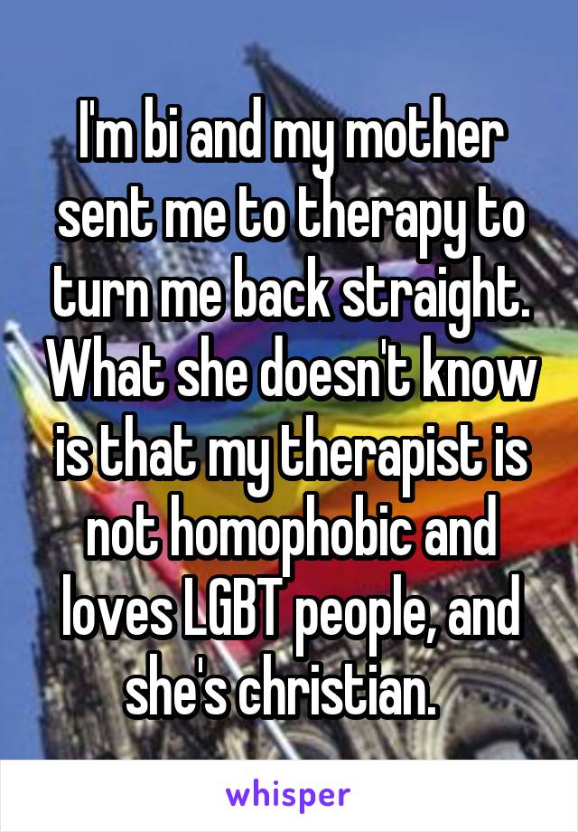 I'm bi and my mother sent me to therapy to turn me back straight. What she doesn't know is that my therapist is not homophobic and loves LGBT people, and she's christian.  