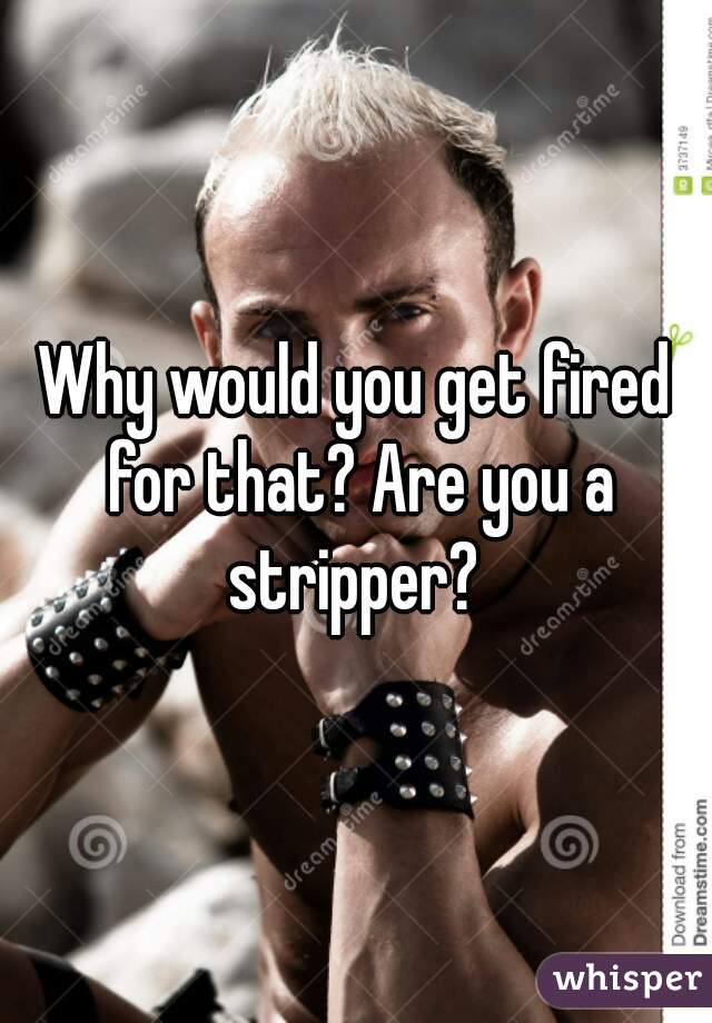 Why would you get fired for that? Are you a stripper? 