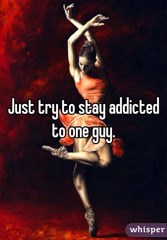 Just try to stay addicted to one guy. 