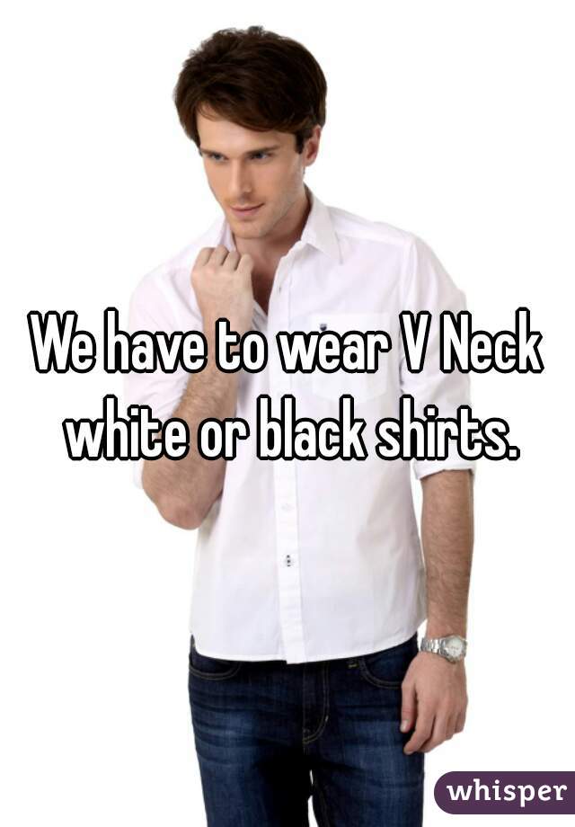 We have to wear V Neck white or black shirts.