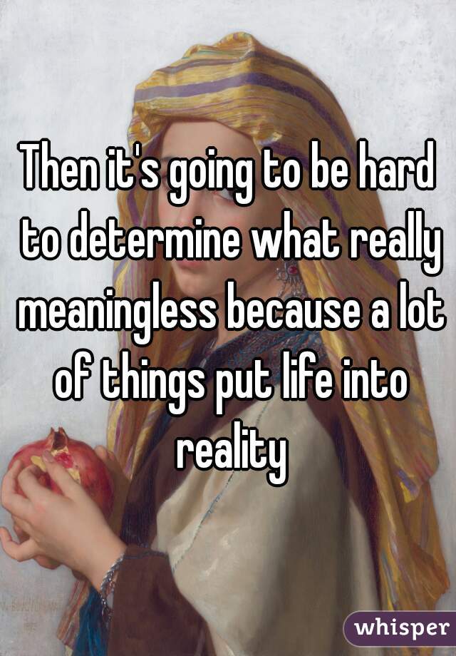 Then it's going to be hard to determine what really meaningless because a lot of things put life into reality