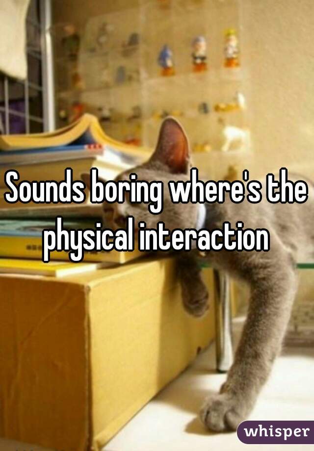Sounds boring where's the physical interaction 