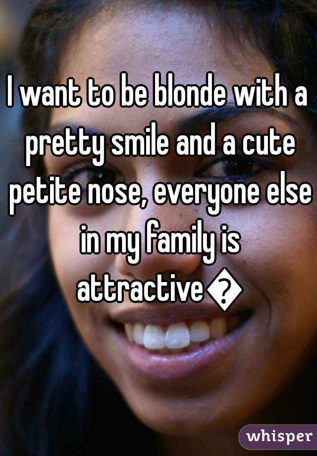 I want to be blonde with a pretty smile and a cute petite nose, everyone else in my family is attractive😭