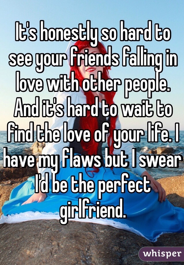 It's honestly so hard to see your friends falling in love with other people. And it's hard to wait to find the love of your life. I have my flaws but I swear I'd be the perfect girlfriend. 