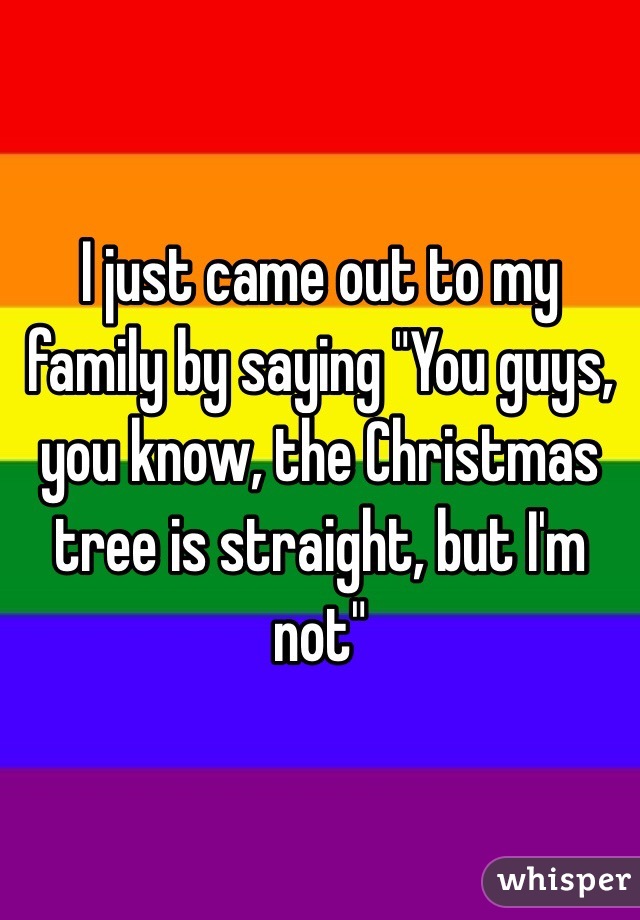 I just came out to my family by saying "You guys, you know, the Christmas tree is straight, but I'm not"