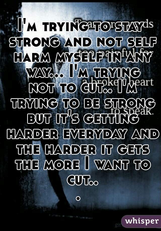 I'm trying to stay strong and not self harm myself in any way... I'm trying not to cut.. I'm trying to be strong but it's getting harder everyday and the harder it gets the more I want to cut... 