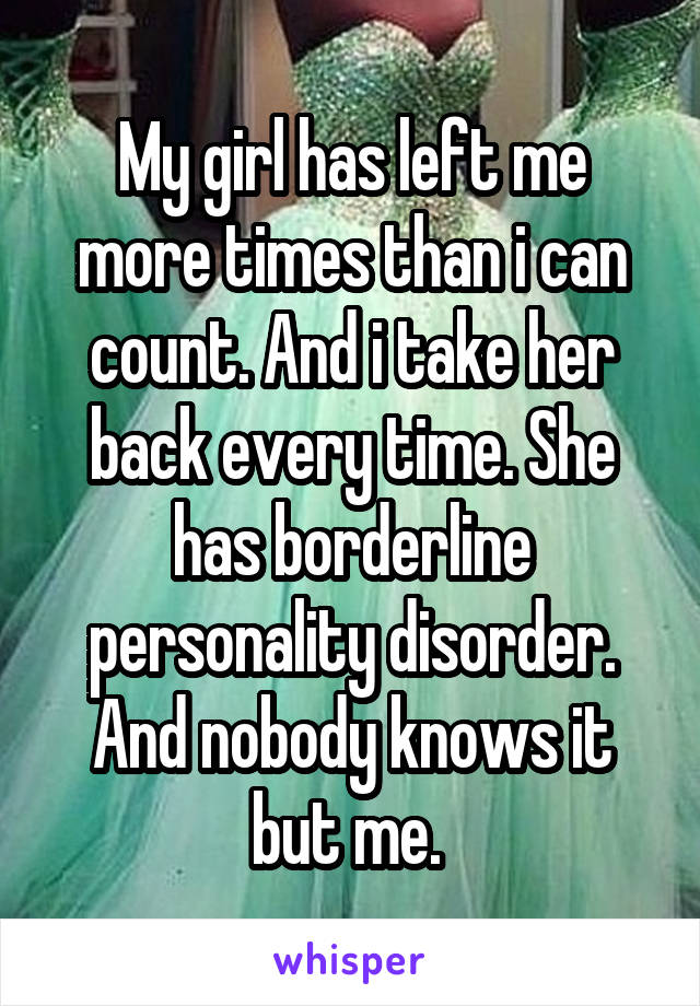 My girl has left me more times than i can count. And i take her back every time. She has borderline personality disorder. And nobody knows it but me. 