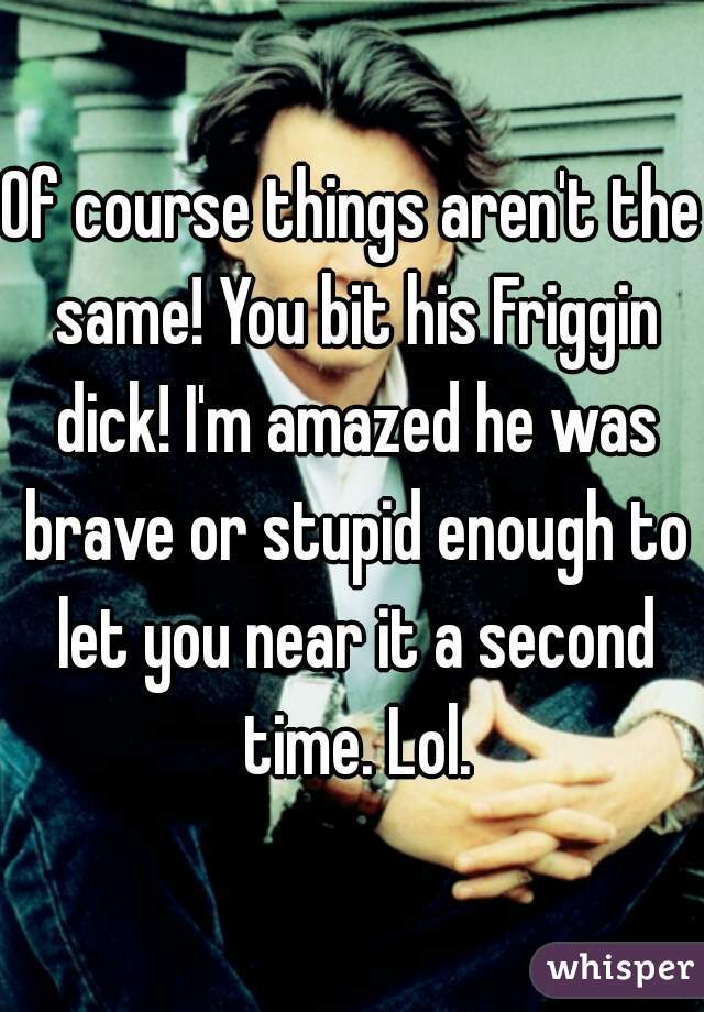 Of course things aren't the same! You bit his Friggin dick! I'm amazed he was brave or stupid enough to let you near it a second time. Lol.