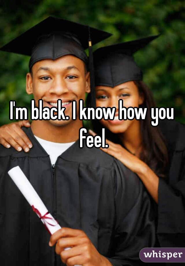I'm black. I know how you feel.
