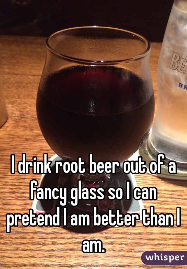 I drink root beer out of a fancy glass so I can pretend I am better than I am. 