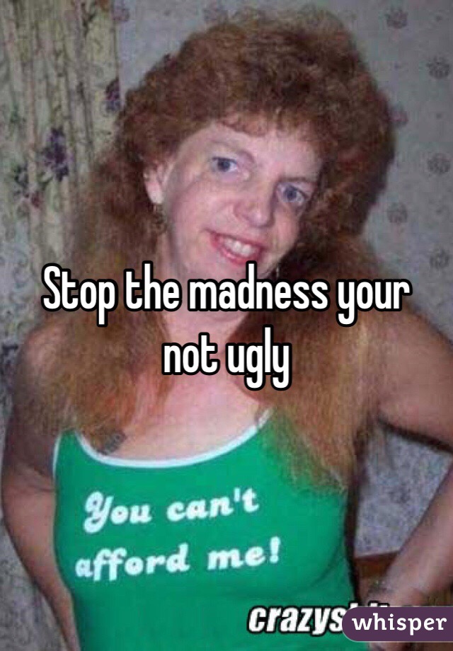 Stop the madness your not ugly