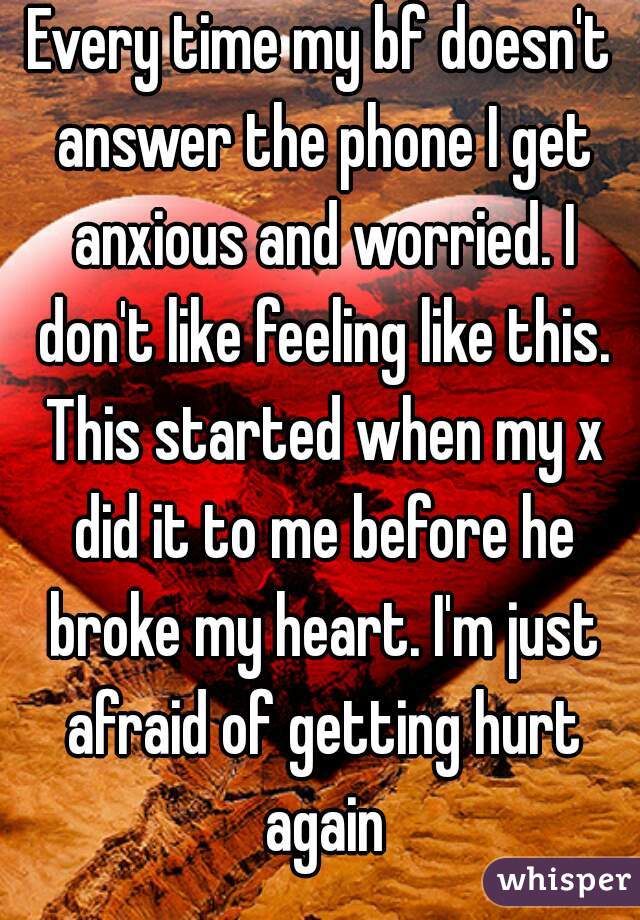 Every time my bf doesn't answer the phone I get anxious and worried. I don't like feeling like this. This started when my x did it to me before he broke my heart. I'm just afraid of getting hurt again
