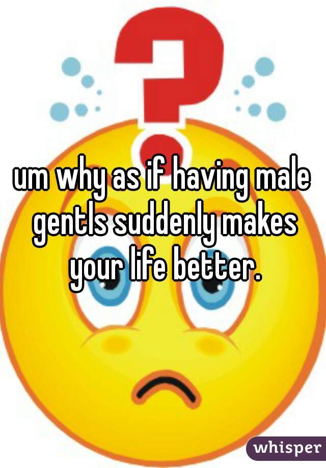 um why as if having male gentls suddenly makes your life better.