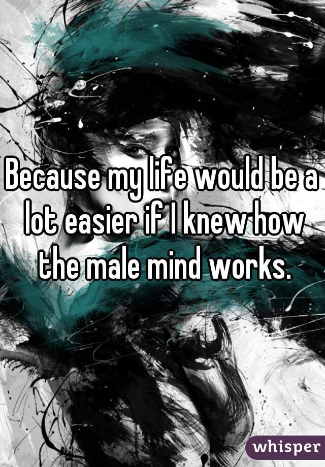 Because my life would be a lot easier if I knew how the male mind works.