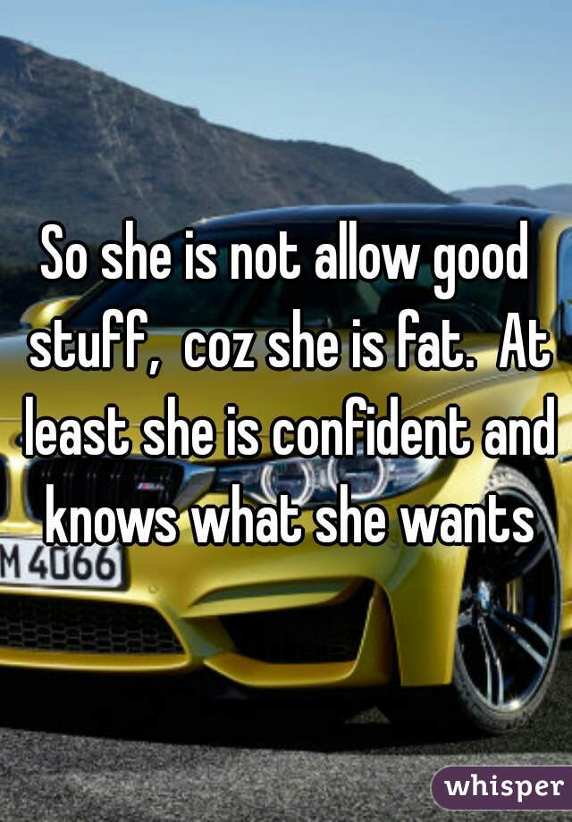 So she is not allow good stuff,  coz she is fat.  At least she is confident and knows what she wants
