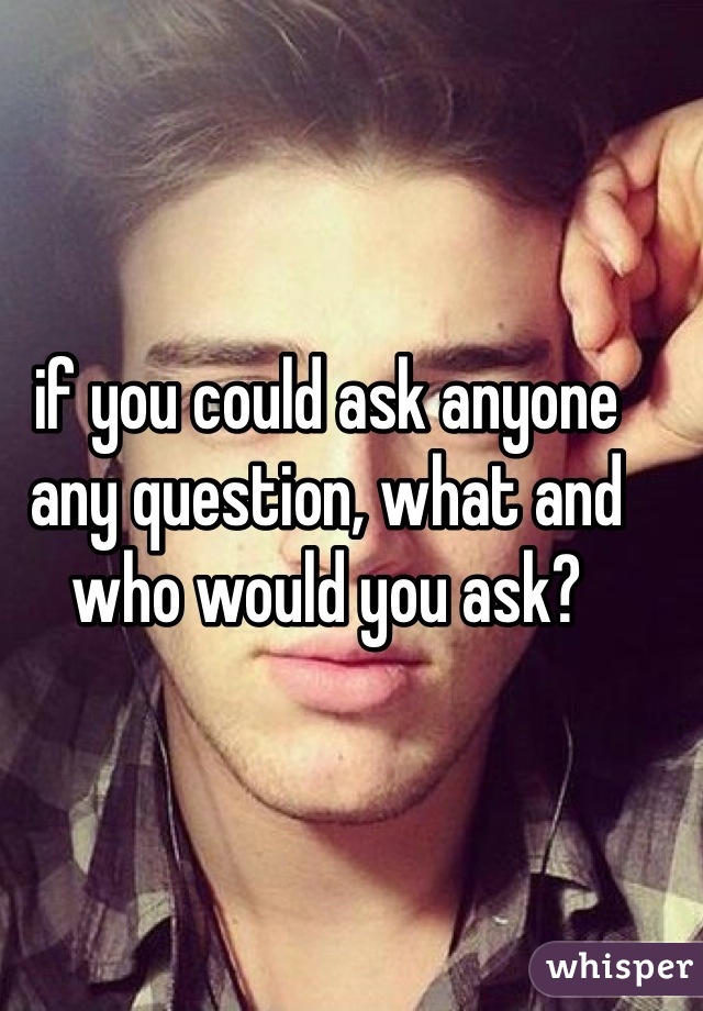 if you could ask anyone any question, what and who would you ask?
