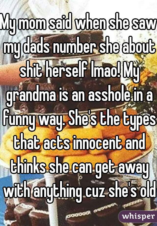 My mom said when she saw my dads number she about shit herself lmao! My grandma is an asshole in a funny way. She's the types that acts innocent and thinks she can get away with anything cuz she's old