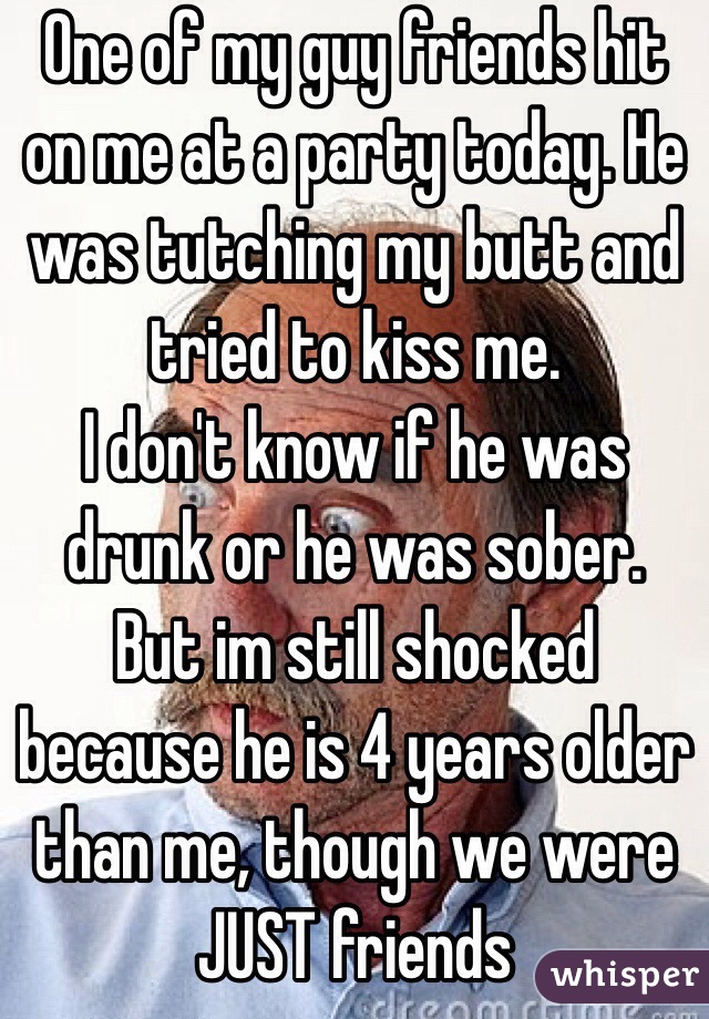 One of my guy friends hit on me at a party today. He was tutching my butt and tried to kiss me. 
I don't know if he was drunk or he was sober. But im still shocked because he is 4 years older than me, though we were JUST friends