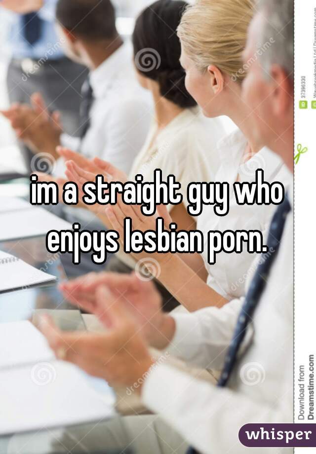 im a straight guy who enjoys lesbian porn. 