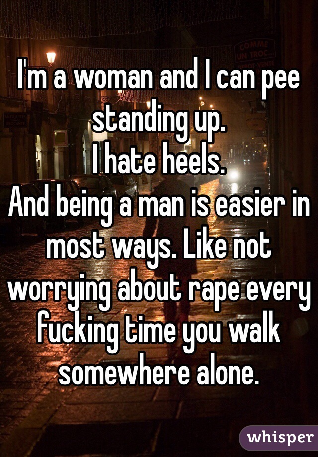 I'm a woman and I can pee standing up.
I hate heels.
And being a man is easier in most ways. Like not worrying about rape every fucking time you walk somewhere alone.