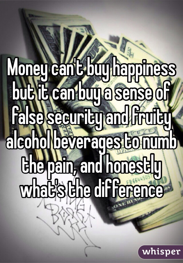 Money can't buy happiness but it can buy a sense of false security and fruity alcohol beverages to numb the pain, and honestly what's the difference   