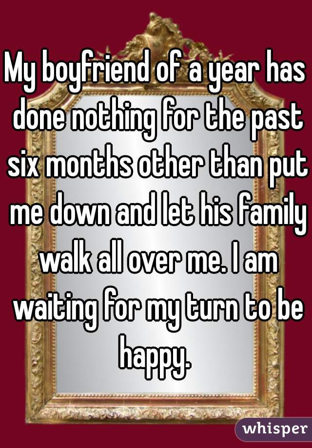 My boyfriend of a year has done nothing for the past six months other than put me down and let his family walk all over me. I am waiting for my turn to be happy. 