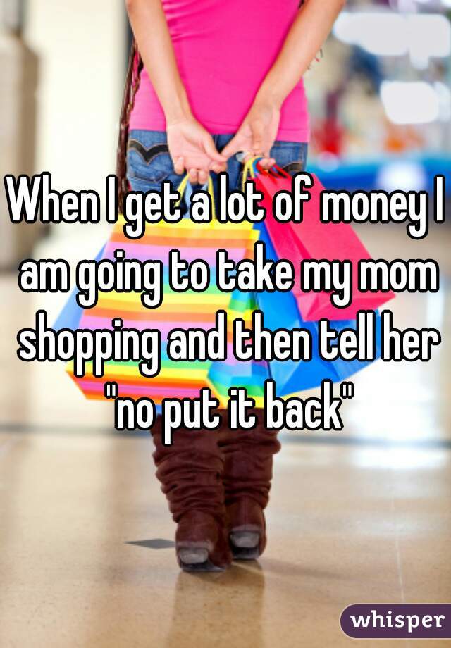 When I get a lot of money I am going to take my mom shopping and then tell her "no put it back"