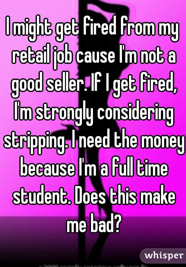 I might get fired from my retail job cause I'm not a good seller. If I get fired, I'm strongly considering stripping. I need the money because I'm a full time student. Does this make me bad?