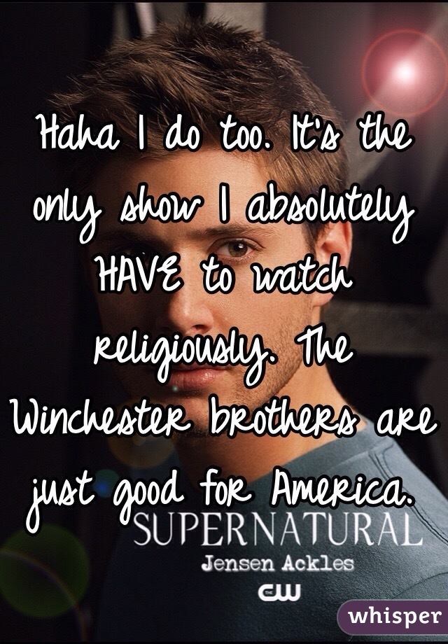 Haha I do too. It's the only show I absolutely HAVE to watch religiously. The Winchester brothers are just good for America. 